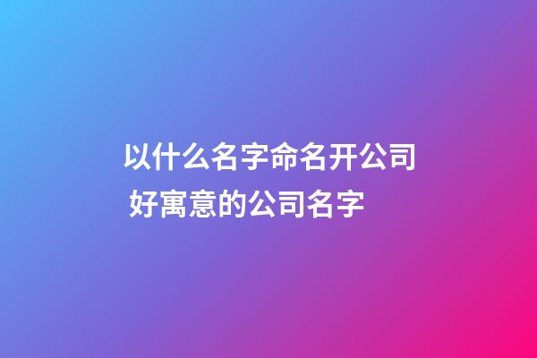 以什么名字命名开公司 好寓意的公司名字-第1张-公司起名-玄机派